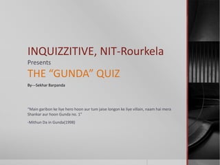 INQUIZZITIVE, NIT-Rourkela
Presents
THE “GUNDA” QUIZ
By---Sekhar Barpanda




“Main garibon ke liye hero hoon aur tum jaise longon ke liye villain, naam hai mera
Shankar aur hoon Gunda no. 1”
-Mithun Da in Gunda(1998)
 