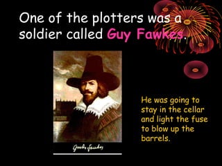 One of the plotters was a soldier called  Guy Fawkes . He was going to stay in the cellar and light the fuse to blow up the barrels. 