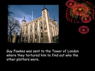 Guy Fawkes was sent to the Tower of London where they tortured him to find out who the other plotters were. 