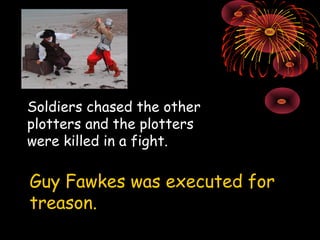 Soldiers chased the other plotters and the plotters were killed in a fight. Guy Fawkes was executed for treason. 