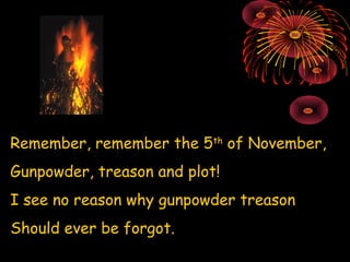 Remember, remember the 5 th  of November, Gunpowder, treason and plot! I see no reason why gunpowder treason Should ever be forgot. 