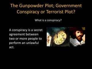 The Gunpowder Plot; Government
   Conspiracy or Terrorist Plot?
                  What is a conspiracy?


A conspiracy is a secret
agreement between
two or more people to
perform an unlawful
act.
 