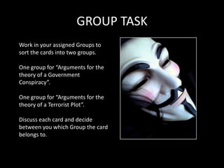 GROUP TASK
Work in your assigned Groups to
sort the cards into two groups.

One group for “Arguments for the
theory of a Government
Conspiracy”.

One group for “Arguments for the
theory of a Terrorist Plot”.

Discuss each card and decide
between you which Group the card
belongs to.
 
