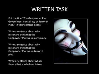 WRITTEN TASK
Put the title “The Gunpowder Plot;
Government Conspiracy or Terrorist
Plot?” in your exercise books.

Write a sentence about why
historians think that the
Gunpowder Plot was a conspiracy.

Write a sentence about why
historians think that the
Gunpowder Plot was a terrorist
plot.

Write a sentence about which
theory that you believe is true.
 