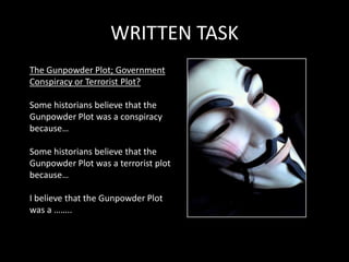 WRITTEN TASK
The Gunpowder Plot; Government
Conspiracy or Terrorist Plot?

Some historians believe that the
Gunpowder Plot was a conspiracy
because…

Some historians believe that the
Gunpowder Plot was a terrorist plot
because…

I believe that the Gunpowder Plot
was a ……..
 