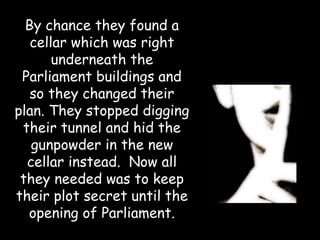 By chance they found a
   cellar which was right
       underneath the
 Parliament buildings and
   so they changed their
plan. They stopped digging
 their tunnel and hid the
   gunpowder in the new
  cellar instead. Now all
 they needed was to keep
their plot secret until the
  opening of Parliament.
 