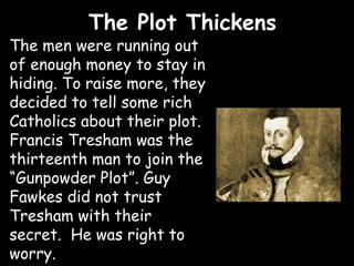 The Plot Thickens
The men were running out
of enough money to stay in
hiding. To raise more, they
decided to tell some rich
Catholics about their plot.
Francis Tresham was the
thirteenth man to join the
“Gunpowder Plot”. Guy
Fawkes did not trust
Tresham with their
secret. He was right to
worry.
 