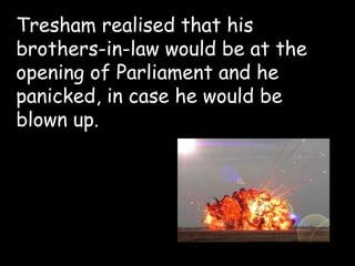 Tresham realised that his
brothers-in-law would be at the
opening of Parliament and he
panicked, in case he would be
blown up.
 