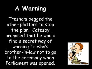 A Warning
  Tresham begged the
 other plotters to stop
   the plan. Catesby
promised that he would
  find a secret way of
    warning Tresha’s
brother-in-law not to go
 to the ceremony when
Parliament was opened.
 