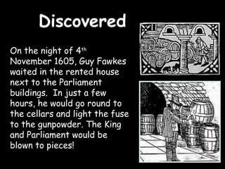 Discovered
On the night of 4th
November 1605, Guy Fawkes
waited in the rented house
next to the Parliament
buildings. In just a few
hours, he would go round to
the cellars and light the fuse
to the gunpowder. The King
and Parliament would be
blown to pieces!
 