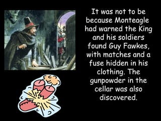 It was not to be
because Monteagle
had warned the King
   and his soldiers
 found Guy Fawkes,
with matches and a
 fuse hidden in his
     clothing. The
  gunpowder in the
    cellar was also
      discovered.
 