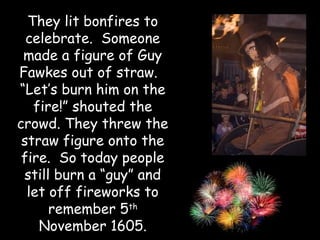 They lit bonfires to
  celebrate. Someone
 made a figure of Guy
Fawkes out of straw.
“Let’s burn him on the
   fire!” shouted the
crowd. They threw the
 straw figure onto the
 fire. So today people
 still burn a “guy” and
  let off fireworks to
      remember 5th
    November 1605.
 