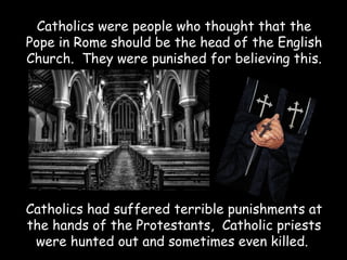 Catholics were people who thought that the
Pope in Rome should be the head of the English
Church. They were punished for believing this.




Catholics had suffered terrible punishments at
the hands of the Protestants, Catholic priests
 were hunted out and sometimes even killed.
 