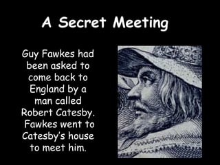 A Secret Meeting

Guy Fawkes had
 been asked to
 come back to
  England by a
   man called
Robert Catesby.
Fawkes went to
Catesby’s house
  to meet him.
 