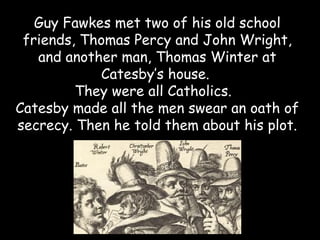 Guy Fawkes met two of his old school
 friends, Thomas Percy and John Wright,
   and another man, Thomas Winter at
            Catesby’s house.
         They were all Catholics.
Catesby made all the men swear an oath of
secrecy. Then he told them about his plot.
 