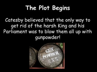 The Plot Begins

 Catesby believed that the only way to
   get rid of the harsh King and his
Parliament was to blow them all up with
              gunpowder!
 