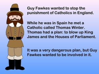Guy Fawkes wanted to stop the
punishment of Catholics in England.
While he was in Spain he met a
Catholic called Thomas Wi...