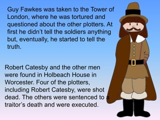 Guy Fawkes was taken to the Tower of
London, where he was tortured and
questioned about the other plotters. At
first he didn’t tell the soldiers anything
but, eventually, he started to tell the
truth.
Robert Catesby and the other men
were found in Holbeach House in
Worcester. Four of the plotters,
including Robert Catesby, were shot
dead. The others were sentenced to a
traitor’s death and were executed.
 