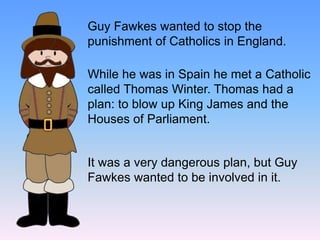 Guy Fawkes wanted to stop the
punishment of Catholics in England.
While he was in Spain he met a Catholic
called Thomas Winter. Thomas had a
plan: to blow up King James and the
Houses of Parliament.
It was a very dangerous plan, but Guy
Fawkes wanted to be involved in it.
 