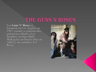 Theguns n roses Los Guns N' Roses se formaron en Los Angeles en 1985, cuando se juntaron dos guitarristas (Slash e IzzyStradlin), un bajo (DuffMcKagan), un batería (Steven Adler) y un cantante (Axl Rose). 