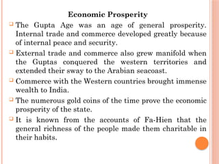 Economic Prosperity
 The Gupta Age was an age of general prosperity.
Internal trade and commerce developed greatly because
of internal peace and security.
 External trade and commerce also grew manifold when
the Guptas conquered the western territories and
extended their sway to the Arabian seacoast.
 Commerce with the Western countries brought immense
wealth to India.
 The numerous gold coins of the time prove the economic
prosperity of the state.
 It is known from the accounts of Fa-Hien that the
general richness of the people made them charitable in
their habits.
 