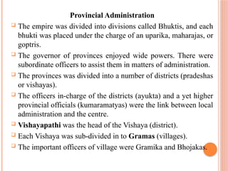 Provincial Administration
 The empire was divided into divisions called Bhuktis, and each
bhukti was placed under the charge of an uparika, maharajas, or
goptris.
 The governor of provinces enjoyed wide powers. There were
subordinate officers to assist them in matters of administration.
 The provinces was divided into a number of districts (pradeshas
or vishayas).
 The officers in-charge of the districts (ayukta) and a yet higher
provincial officials (kumaramatyas) were the link between local
administration and the centre.
 Vishayapathi was the head of the Vishaya (district).
 Each Vishaya was sub-divided in to Gramas (villages).
 The important officers of village were Gramika and Bhojakas.
 