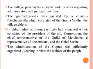  The village panchayats enjoyed wide powers regarding
administrative and judicial functions.
 The gramadhyaksha was assisted by a council-
Panchamandla which consisted of the Grama Vridha, the
village elders.
 In Urban administration, each city had a council which
consisted of the president of the city Corporation, the
chief representative of the Guild of Merchants, a
representative of the artisans, and the Chief Scribe.
 The administration of the Guptas was efficiently
organized , keeping in view the welfare of the people.
 