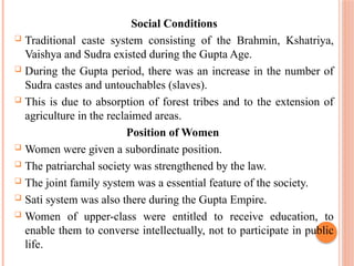 Social Conditions
 Traditional caste system consisting of the Brahmin, Kshatriya,
Vaishya and Sudra existed during the Gupta Age.
 During the Gupta period, there was an increase in the number of
Sudra castes and untouchables (slaves).
 This is due to absorption of forest tribes and to the extension of
agriculture in the reclaimed areas.
Position of Women
 Women were given a subordinate position.
 The patriarchal society was strengthened by the law.
 The joint family system was a essential feature of the society.
 Sati system was also there during the Gupta Empire.
 Women of upper-class were entitled to receive education, to
enable them to converse intellectually, not to participate in public
life.
 