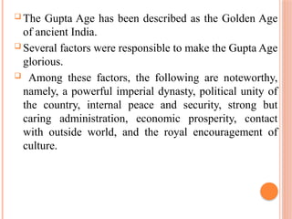 The Gupta Age has been described as the Golden Age
of ancient India.
 Several factors were responsible to make the Gupta Age
glorious.
 Among these factors, the following are noteworthy,
namely, a powerful imperial dynasty, political unity of
the country, internal peace and security, strong but
caring administration, economic prosperity, contact
with outside world, and the royal encouragement of
culture.
 