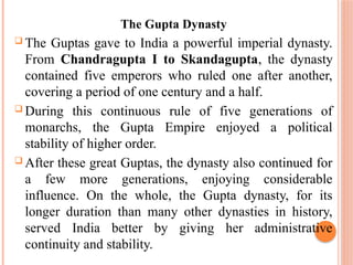 The Gupta Dynasty
 The Guptas gave to India a powerful imperial dynasty.
From Chandragupta I to Skandagupta, the dynasty
contained five emperors who ruled one after another,
covering a period of one century and a half.
 During this continuous rule of five generations of
monarchs, the Gupta Empire enjoyed a political
stability of higher order.
 After these great Guptas, the dynasty also continued for
a few more generations, enjoying considerable
influence. On the whole, the Gupta dynasty, for its
longer duration than many other dynasties in history,
served India better by giving her administrative
continuity and stability.
 