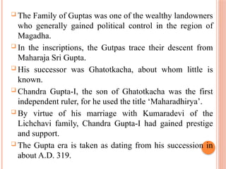  The Family of Guptas was one of the wealthy landowners
who generally gained political control in the region of
Magadha.
 In the inscriptions, the Gutpas trace their descent from
Maharaja Sri Gupta.
 His successor was Ghatotkacha, about whom little is
known.
 Chandra Gupta-I, the son of Ghatotkacha was the first
independent ruler, for he used the title ‘Maharadhirya’.
 By virtue of his marriage with Kumaradevi of the
Lichchavi family, Chandra Gupta-I had gained prestige
and support.
 The Gupta era is taken as dating from his succession in
about A.D. 319.
 