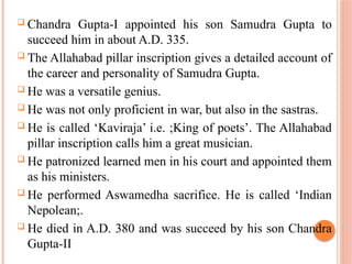  Chandra Gupta-I appointed his son Samudra Gupta to
succeed him in about A.D. 335.
 The Allahabad pillar inscription gives a detailed account of
the career and personality of Samudra Gupta.
 He was a versatile genius.
 He was not only proficient in war, but also in the sastras.
 He is called ‘Kaviraja’ i.e. ;King of poets’. The Allahabad
pillar inscription calls him a great musician.
 He patronized learned men in his court and appointed them
as his ministers.
 He performed Aswamedha sacrifice. He is called ‘Indian
Nepolean;.
 He died in A.D. 380 and was succeed by his son Chandra
Gupta-II
 