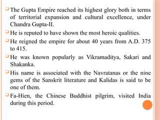  The Gupta Empire reached its highest glory both in terms
of territorial expansion and cultural excellence, under
Chandra Gupta-II.
 He is reputed to have shown the most heroic qualities.
 He reigned the empire for about 40 years from A.D. 375
to 415.
 He was known popularly as Vikramaditya, Sakari and
Shakanka.
 His name is associated with the Navratanas or the nine
gems of the Sanskrit literature and Kalidas is said to be
one of them.
 Fa-Hien, the Chinese Buddhist pilgrim, visited India
during this period.
 