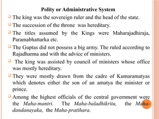 Polity or Administrative System
 The king was the sovereign ruler and the head of the state.
 The succession of the throne was hereditary.
 The titles assumed by the Kings were Maharajadhiraja,
Paramabhattarka etc.
 The Guptas did not possess a big army. The ruled according to
Rajadharma and with the advice of ministers.
 The king was assisted by council of ministers whose office
was mostly hereditary.
 They were mostly drawn from the cadre of Kumaramatyas
which denotes either the son of an amatya the minister or
prince.
 Among the highest officials of the central government were
the Maha-mantri. The Maha-baladhikrita, the Maha-
dandanayaka, the Maha-pratihara.
 