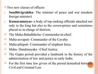 Two new classes of officers
1. Sandhivigrahika- The minister of peace and war (modern
foreign minister)
2. Kumaramatyas- a body of top ranking officials attached not
only to the king but also to the crown-prince and sometimes
placed as in-charge of districts.
 The Maha-Baladhikrita- Commender-in-chief.
 Maha-asvapati- Commander of the Cavalry
 Maha-pilupati- Commander of elephant force.
 Maha- Dandanayaka –Chief Justice.
 The Gupta period provided a landmark in the history of the
administration of law and justice in early India.
 For the first time law givers of the period demarked between
Civil and Criminal Law.
 