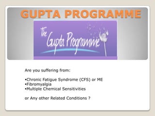 GUPTA PROGRAMME

Are you suffering from:
Chronic Fatigue Syndrome (CFS) or ME
Fibromyalgia
Multiple Chemical Sensitivities
or Any other Related Conditions ?

 