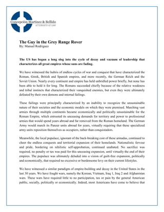 The Guy in the Grey Range Rover
By: Manuel Rodriguez



The US has begun a long slog into the cycle of decay and vacuum of leadership that
characterizes all great empires whose suns are fading.

We have witnessed the hubris of endless cycles of war and conquest that have characterized the
Roman, Greek, British and Spanish empires, and more recently, the German Reich and the
Soviet Union. Nearly every continent and empire has held unbridled power briefly, but none has
been able to hold it for long. The Romans succeeded chiefly because of the relative weakness
and tribal instincts that characterized their vanquished enemies, but even they were ultimately
defeated by their own demons and internal failings.

These failings were principally characterized by an inability to recognize the unsustainable
nature of their societies and the economic models on which they were premised. Marching vast
armies through multiple continents became economically and politically unsustainable for the
Roman Empire, which entrusted its unceasing demands for territory and power to professional
armies that would spend years abroad and far removed from the Roman homeland. The German
Army would march its Panzer units abroad for years, virtually requiring that these specialized
army units reposition themselves as occupiers, rather than conquistadors.

Meanwhile, the local populace, ignorant of the back-breaking cost of these armadas, continued to
cheer the endless conquests and territorial expansion of their homelands. Nationalistic fervour
and pride, bordering on nihilistic self-approbation, continued unabated. No sacrifice was
required, no penalty or tax was paid for this unceasing expansion, until virtually the end of their
empires. The populace was ultimately deluded into a vision of guilt-free expansion, politically
and economically, that required no excessive or burdensome levy on their current lifestyles.

We have witnessed a similar paradigm of empire-building and decay in the United States in the
last 30 years. We have fought wars, namely the Korean, Vietnam, Iraq 1, Iraq 2 and Afghanistan
wars. These wars have required little to no participation, tax or pain by the general American
public, socially, politically or economically. Indeed, most Americans have come to believe that
 