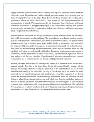 largely unaffected by the economic malaise affecting working class Americans and the backbone
of our own reach. The costly wars, endless bailouts, and near-constant money printing have yet
failed to impact the Guy in the Grey Range Rover, but have decimated the working class
existence of middle and lower class America. These groups will find themselves burdened by
permanent and structural 10% unemployment for the foreseeable future. No longer will young
Americans look forward to rising prosperity as part of the social contract resulting from years of
acquiring costly and increasingly meaningless student loans. No longer will future generations
enjoy a heightened standard of living.

The very rich and merely rich will always remain unaffected by economic strains and discontent,
their real living standards largely unaffected. The lower classes, never having acquired much in
even the best of economic circumstances, will merely work harder to subsist. The greatest impact
will occur to the Guy in the Grey Range Rover and his family, as his customer base is whittled,
his taxes inevitably rise, and his savings and investments are consumed. For at least the near-
term future, we will increasingly begin to resemble the Latin American continent, which has long
exhibited a shrinking or insubstantial middle-class. Increasing wealth concentration among a
substantially smaller upper class will create havoc for the Guy in the Grey Range Rover, who has
long aspired to join the more elite class. His ability to seek alternative means of income, a simple
re-calculation and re-calibration in the last decade, will be permanently impaired.

For now, the upper middle class will remain pliant, content in its bohemian excess and business-
as-usual attitude. The Guy in the Grey Range Rover will remain blissfully unaware of the
changes enveloping his life and society, the destruction of his customer base, and the political
indecision and toxicity of our leadership. The Guy in Grey Range Rover has noticed the social
upheaval, but his lifestyle choices and intellectual laziness render him incapable of any drastic
change. He will blame the masses for their unending entitlements, blame our leadership for their
failure to relieve his regulatory burdens, and seek relief from those in social class superior to
himself. In the end, all empires implode from their inability and unwillingness to seek social and
economic justice and re-direct their resources to justifiable and meaningful goals. The goals of a
few select classes eventually conflict with those of the greater majority, resulting in social strife
and turmoil. Let’s hope the Guy in the Grey Range Rover understands this, soon.




                                                    3

         Concepción, Martinez & Bellido • 255 Aragon Ave, 2nd Floor • Coral Gables, Florida 33134
                        Tel: 305.444.6669 • Fax: 305.444.3665 • www.cfclaw.com
 