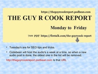 
Tuesday's are for SEO tips and tricks.

Codebean will host the audio's a week at a time, so when a new
audio post is done, the oldest one in the list will be removed.
http://theguyrcookreport.podbean.com Is that URL
 