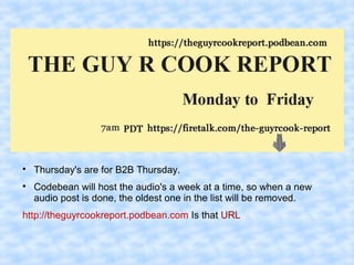 
Thursday's are for B2B Thursday.

Codebean will host the audio's a week at a time, so when a new
audio post is done, the oldest one in the list will be removed.
http://theguyrcookreport.podbean.com Is that URL
 