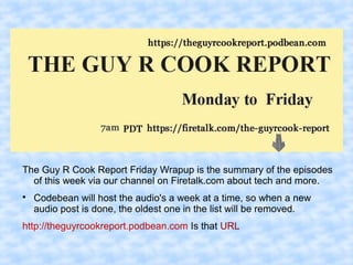 The Guy R Cook Report Friday Wrapup is the summary of the episodes
of this week via our channel on Firetalk.com about tech and more.

Codebean will host the audio's a week at a time, so when a new
audio post is done, the oldest one in the list will be removed.
http://theguyrcookreport.podbean.com Is that URL
 