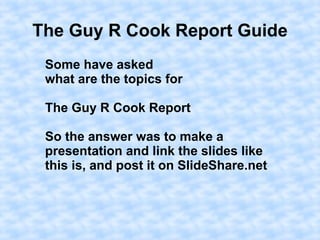 The Guy R Cook Report Guide
Some have asked
what are the topics for
The Guy R Cook Report
So the answer was to make a
presentation and link the slides like
this is, and post it on SlideShare.net
 