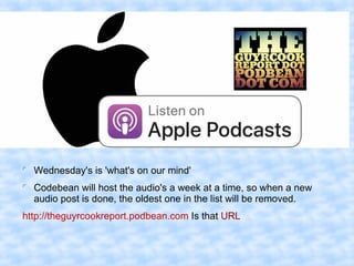 
Wednesday's is 'what's on our mind'

Codebean will host the audio's a week at a time, so when a new
audio post is done, the oldest one in the list will be removed.
http://theguyrcookreport.podbean.com Is that URL
 