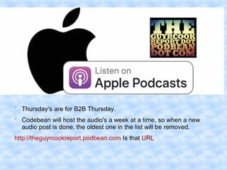 
Thursday's are for B2B Thursday.

Codebean will host the audio's a week at a time, so when a new
audio post is done, the oldest one in the list will be removed.
http://theguyrcookreport.podbean.com Is that URL
 