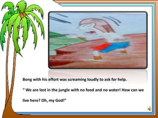 Bong with his effort was screaming loudly to ask for help.
“ We are lost in the jungle with no food and no water! How can we
live here? Oh, my God!”
 
