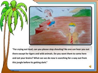 “For crying out loud, can you please stop shouting! No one can hear you out
there except for tigers and wild animals. Do you want them to come here
and eat your brains? What can we do now is searching for a way out from
this jungle before its getting dark.”
 