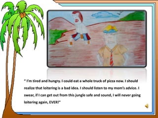 “ I’m tired and hungry. I could eat a whole truck of pizza now. I should
realize that loitering is a bad idea. I should listen to my mom’s advice. I
swear, if I can get out from this jungle safe and sound, I will never going
loitering again, EVER!”
 