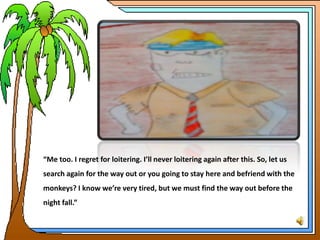 “Me too. I regret for loitering. I’ll never loitering again after this. So, let us
search again for the way out or you going to stay here and befriend with the
monkeys? I know we’re very tired, but we must find the way out before the
night fall.”
 