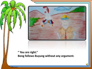 “ You are right.”
Bong follows Buyung without any argument.
 
