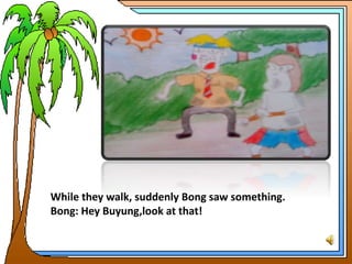 While they walk, suddenly Bong saw something.
Bong: Hey Buyung,look at that!
 